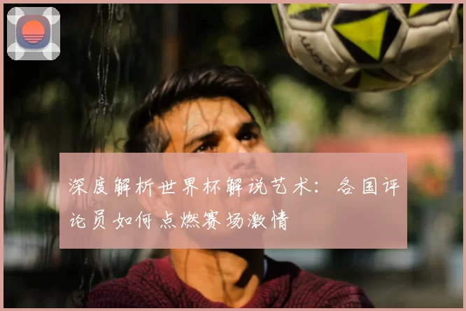 深度解析世界杯解说艺术：各国评论员如何点燃赛场激情