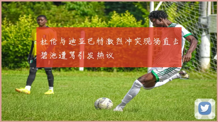 杜伦与迪亚巴特激烈冲突现场直击碧池遭骂引发热议