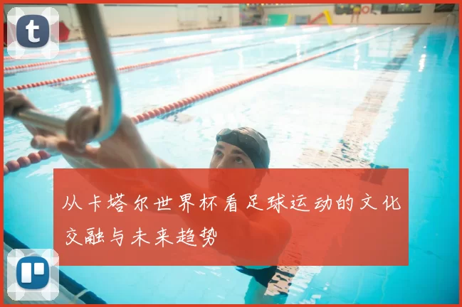 从卡塔尔世界杯看足球运动的文化交融与未来趋势