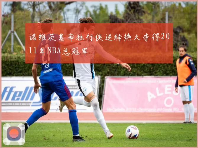 诺维茨基率独行侠逆转热火夺得2011年NBA总冠军
