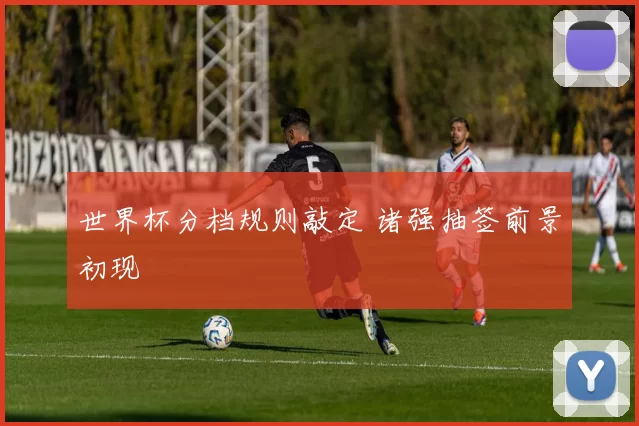 世界杯分档规则敲定 诸强抽签前景初现