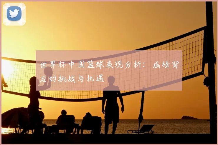 世界杯中国篮球表现分析:成绩背后的挑战与机遇