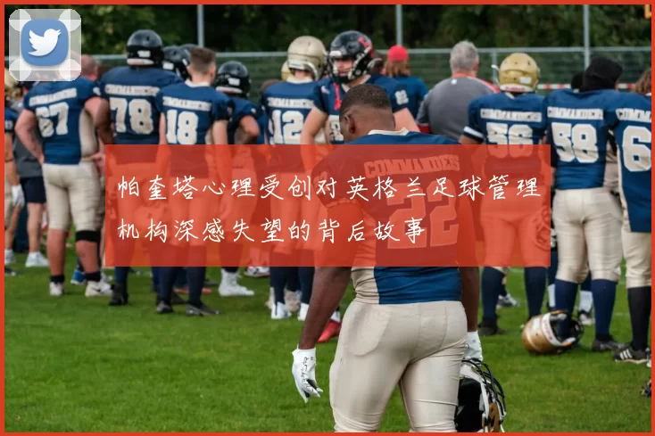 帕奎塔心理受创对英格兰足球管理机构深感失望的背后故事