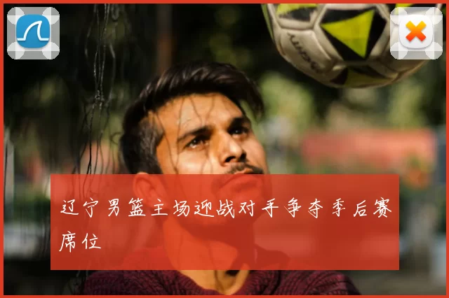 辽宁男篮主场迎战对手争夺季后赛席位