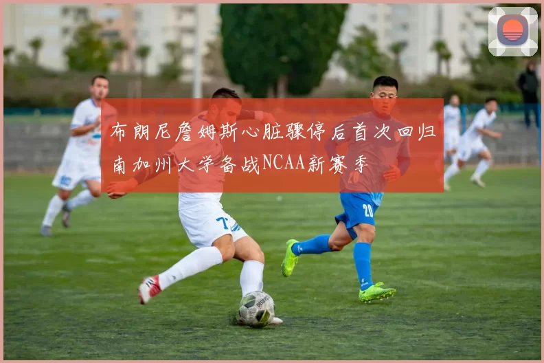 布朗尼詹姆斯心脏骤停后首次回归南加州大学备战NCAA新赛季