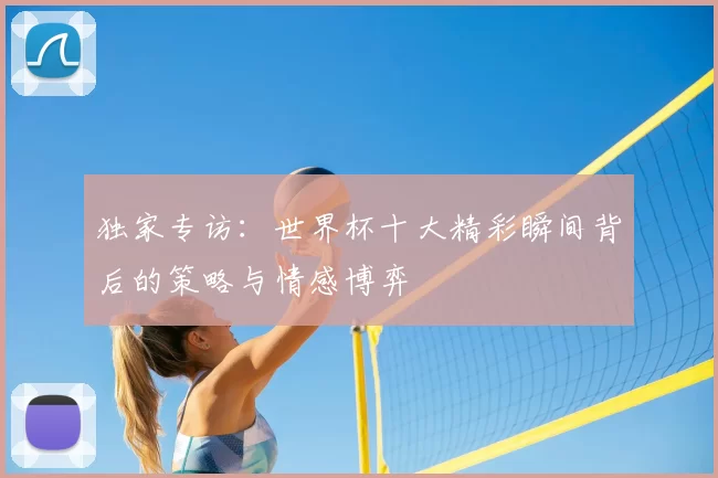 独家专访:世界杯十大精彩瞬间背后的策略与情感博弈