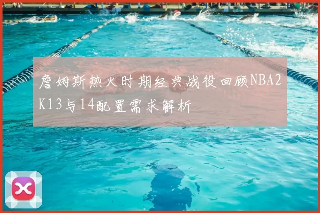 詹姆斯热火时期经典战役回顾NBA2K13与14配置需求解析