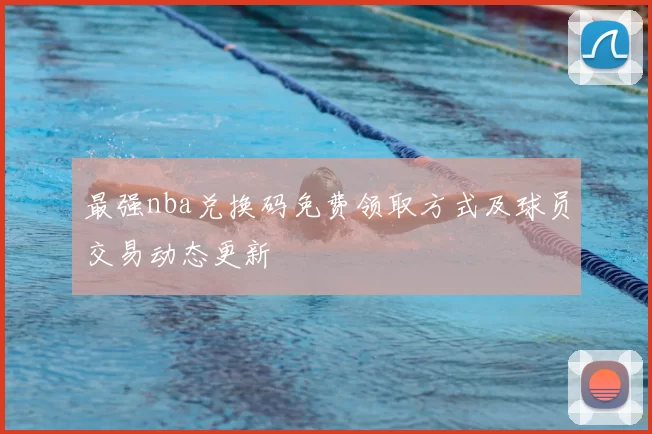 最强nba兑换码免费领取方式及球员交易动态更新