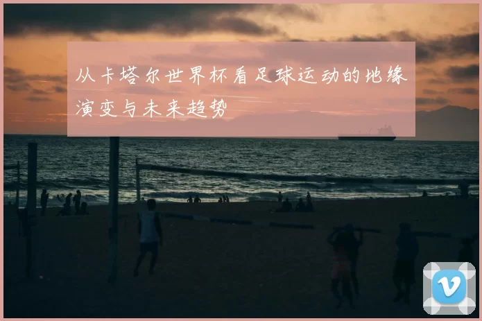从卡塔尔世界杯看足球运动的地缘演变与未来趋势