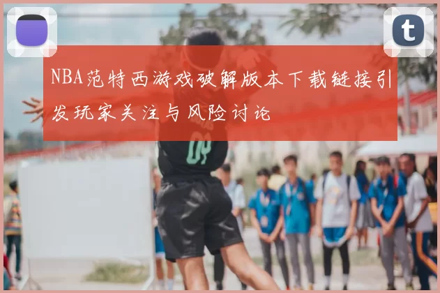 NBA范特西游戏破解版本下载链接引发玩家关注与风险讨论