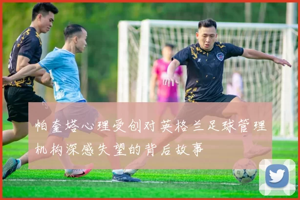 帕奎塔心理受创对英格兰足球管理机构深感失望的背后故事