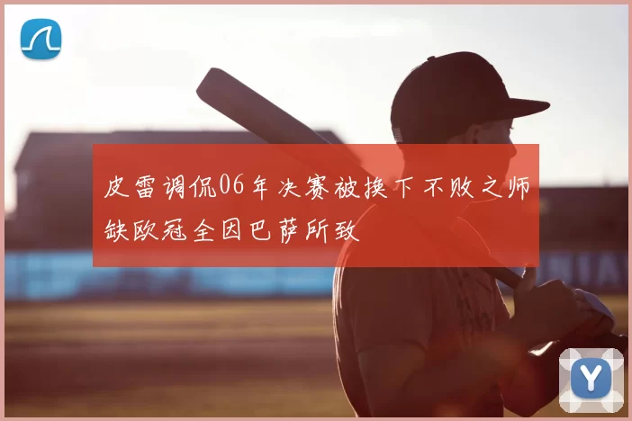 皮雷调侃06年决赛被换下不败之师缺欧冠全因巴萨所致