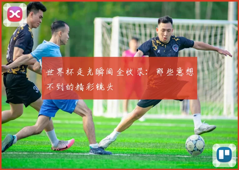 世界杯走光瞬间全收录：那些意想不到的精彩镜头