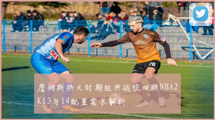 詹姆斯热火时期经典战役回顾NBA2K13与14配置需求解析