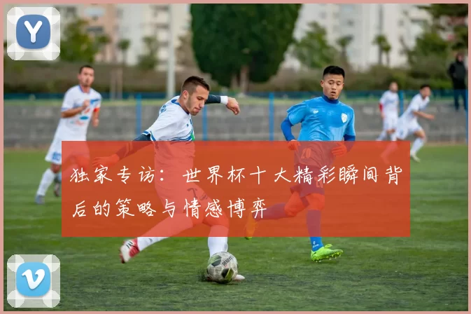 独家专访:世界杯十大精彩瞬间背后的策略与情感博弈