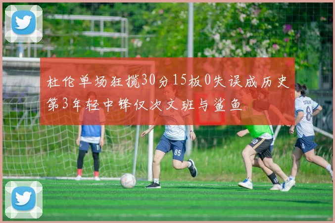 杜伦单场狂揽30分15板0失误成历史第3年轻中锋仅次文班与鲨鱼