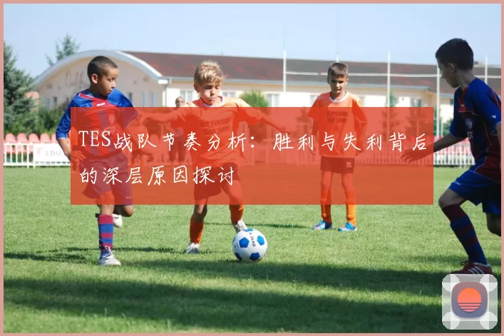 TES战队节奏分析：胜利与失利背后的深层原因探讨