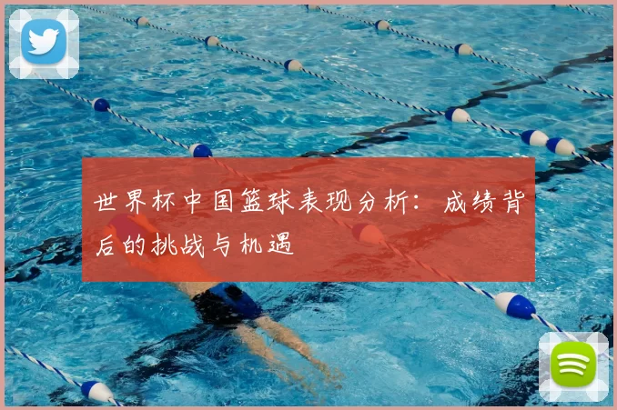 世界杯中国篮球表现分析：成绩背后的挑战与机遇