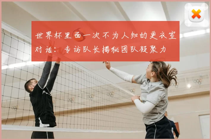 世界杯里面一次不为人知的更衣室对话:专访队长揭秘团队凝聚力