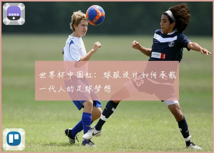 世界杯中国红：球服设计如何承载一代人的足球梦想