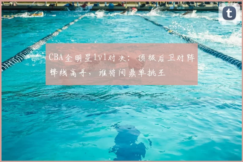 CBA全明星1v1对决:顶级后卫对阵锋线高手,谁将问鼎单挑王